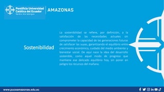 www.puceamazonas.edu.ec
Sostenibilidad
La sostenibilidad se refiere, por definición, a la
satisfacción de las necesidades actuales sin
comprometer la capacidad de las generaciones futuras
de satisfacer las suyas, garantizando el equilibrio entre
crecimiento económico, cuidado del medio ambiente y
bienestar social. De aquí nace la idea del desarrollo
sostenible, como aquel modo de progreso que
mantiene ese delicado equilibrio hoy, sin poner en
peligro los recursos del mañana.
 