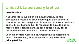 Introducción
A lo largo de la evolución de la humanidad, se han
establecido reglas que sirven como guía para definir la
conducta, ya que recoge aquello que se toma como válido o
bueno. El ser humano ha ido recopilando aquello que se
mostró como dañino para las sociedades y que, por lo
tanto, debería evitarse en su comportamiento.
Si la experiencia histórica demuestra que la violencia no
lleva a nada bueno, la no violencia se convierte en un
principio ético.
Unidad 1. La persona y la ética
 