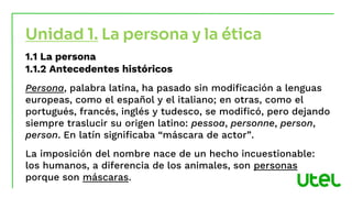 1.1 La persona
1.1.2 Antecedentes históricos
Persona, palabra latina, ha pasado sin modificación a lenguas
europeas, como el español y el italiano; en otras, como el
portugués, francés, inglés y tudesco, se modificó, pero dejando
siempre traslucir su origen latino: pessoa, personne, person,
person. En latín significaba “máscara de actor”.
La imposición del nombre nace de un hecho incuestionable:
los humanos, a diferencia de los animales, son personas
porque son máscaras.
Unidad 1. La persona y la ética
 