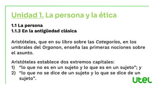 1.1 La persona
1.1.3 En la antigüedad clásica
Aristóteles, que en su libro sobre las Categorías, en los
umbrales del Organon, enseña las primeras nociones sobre
el asunto.
Aristóteles establece dos extremos capitales:
1) “lo que no es en un sujeto y lo que es en un sujeto”; y
2) “lo que no se dice de un sujeto y lo que se dice de un
sujeto”.
Unidad 1. La persona y la ética
 