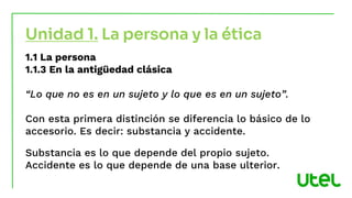 1.1 La persona
1.1.3 En la antigüedad clásica
“Lo que no es en un sujeto y lo que es en un sujeto”.
Con esta primera distinción se diferencia lo básico de lo
accesorio. Es decir: substancia y accidente.
Substancia es lo que depende del propio sujeto.
Accidente es lo que depende de una base ulterior.
Unidad 1. La persona y la ética
 