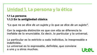 1.1 La persona
1.1.3 En la antigüedad clásica
“Lo que no se dice de un sujeto y lo que se dice de un sujeto”.
Con la segunda distinción es que con ella se diferencia lo
inefable de lo enunciable. Es decir, lo particular y lo universal.
Lo particular es lo estricto a cada individuo, lo inexpresable e
indefinible.
Lo universal es lo expresable, definible, que conviene
a uno y a otros muchos.
Unidad 1. La persona y la ética
 