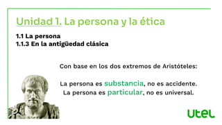 Unidad 1. La persona y la ética
1.1 La persona
1.1.3 En la antigüedad clásica
Con base en los dos extremos de Aristóteles:
La persona es substancia, no es accidente.
La persona es particular, no es universal.
 