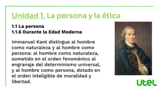 1.1 La persona
1.1.6 Durante la Edad Moderna
Immanuel Kant distingue al hombre
como naturaleza y al hombre como
persona: al hombre como naturaleza,
sometido en el orden fenoménico al
engranaje del determinismo universal,
y al hombre como persona, dotado en
el orden inteligible de moralidad y
libertad.
Unidad 1. La persona y la ética
 