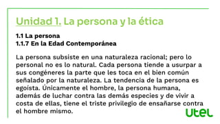 1.1 La persona
1.1.7 En la Edad Contemporánea
La persona subsiste en una naturaleza racional; pero lo
personal no es lo natural. Cada persona tiende a usurpar a
sus congéneres la parte que les toca en el bien común
señalado por la naturaleza. La tendencia de la persona es
egoísta. Únicamente el hombre, la persona humana,
además de luchar contra las demás especies y de vivir a
costa de ellas, tiene el triste privilegio de ensañarse contra
el hombre mismo.
Unidad 1. La persona y la ética
 
