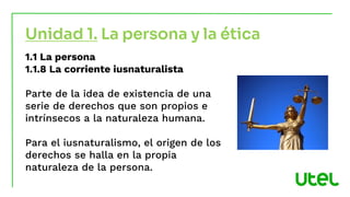 1.1 La persona
1.1.8 La corriente iusnaturalista
Parte de la idea de existencia de una
serie de derechos que son propios e
intrínsecos a la naturaleza humana.
Para el iusnaturalismo, el origen de los
derechos se halla en la propia
naturaleza de la persona.
Unidad 1. La persona y la ética
 