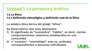 Unidad 1. La persona y la ética
1.2 La Ética
1.2.1 Definición etimológica y definición real de la Ética
La palabra ética deriva del griego “ethos”.
Se desarrollaron dos usos abstractos:
1) El significado de “costumbre”, “hábito”, es decir, ciertos
comportamientos colectivos establecidos en una
comunidad.
2) Y “carácter”, “mentalidad”, esto es, actitudes
correspondientes a personas individuales.
 