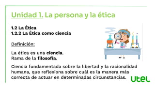 Unidad 1. La persona y la ética
1.2 La Ética
1.2.2 La Ética como ciencia
Definición:
La ética es una ciencia.
Rama de la filosofía.
Ciencia fundamentada sobre la libertad y la racionalidad
humana, que reflexiona sobre cuál es la manera más
correcta de actuar en determinadas circunstancias.
 