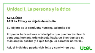 Unidad 1. La persona y la ética
1.2 La Ética
1.2.3 La Ética y su objeto de estudio
Su objeto es la conducta humana, además de:
Proponer indicaciones o principios que puedan inspirar la
conducta humana orientándola hacia un bien que sea el
más amplio posible y a que tenga un carácter universal.
Así, el individuo pueda vivir feliz y convivir en paz.
 