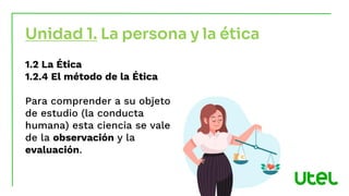 Unidad 1. La persona y la ética
1.2 La Ética
1.2.4 El método de la Ética
Para comprender a su objeto
de estudio (la conducta
humana) esta ciencia se vale
de la observación y la
evaluación.
 