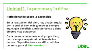 Unidad 1. La persona y la ética
Reflexionando sobre lo aprendido
En la realización del bien, hay una jerarquía
por la cual el bien más grande es siempre
aquel que beneficia a más personas y tiene
efectos más duraderos.
Cada persona debe buscar el propio bien,
pero siempre respetando el bien de los
demás. Disponiéndose a sacrificar el bien
personal para el bien común.
 