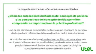 La pregunta sobre la que reflexionarás en esta unidad es:
¿Cómo los antecedentes históricos del concepto de persona
y las perspectivas del concepto de ética permiten
comprender su importancia en la práctica profesional?
Uno de los elementos primordiales de la ética es el concepto de persona,
dado que hace referencia a la forma de actuar de los seres humanos.
Aristóteles mencionaba que el ser humano es ético por naturaleza: sus
acciones conllevan siempre una finalidad, que ha de estar acorde con su
propio bien racional. Solo el ser humano es capaz de dirigirse
conscientemente hacia un determinado fin.
 
