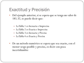 Exactitud y Precisión
• Del ejemplo anterior, si se espera que se tenga un valor de
185.32, se puede decir que:
– LaTabla 1 es Inexacta e Imprecisa
– LaTabla 2 es Exacta e Imprecisa
– LaTabla 3 es Inexacta y Precisa
– LaTabla 4 es Exacta y Precisa
• De un método numérico se espera que sea exacto, con el
menor sesgo posible y preciso, es decir con poca
incertidumbre
 