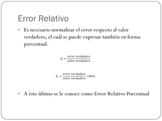 Error Relativo
• Es necesario normalizar el error respecto al valor
verdadero, el cuál se puede expresar también en forma
porcentual.
• A éste último se le conoce como Error Relativo Porcentual
 