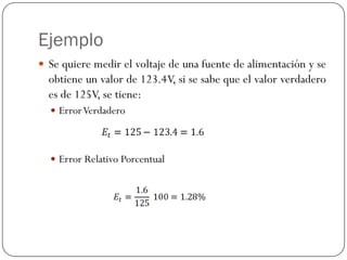 Ejemplo
y Se quiere medir el voltaje de una fuente de alimentación y se
obtiene un valor de 123.4V, si se sabe que el valor verdadero
es de 125V, se tiene:
y ErrorVerdadero
y Error Relativo Porcentual
 