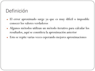 Definición
z El error aproximado surge ya que es muy difícil o imposible
conocer los valores verdaderos
z Algunos métodos utilizan un método iterativo para calcular los
resultados, aquí se considera la aproximación anterior
z Esto se repite varias veces esperando mejores aproximaciones
 