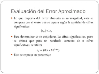 Evaluación del Error Aproximado
y Lo que importa del Error absoluto es su magnitud, esta se
compara con el error que se espera según la cantidad de cifras
significativas
y Para determinar εs se consideran las cifras significativas, pero
se estima que para un resultado correcto de n cifras
significativas, se utiliza
y Esto se expresa en porcentaje
 