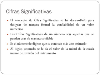 Cifras Significativas
z El concepto de Cifra Significativa se ha desarrollado para
designar de manera formal la confiabilidad de un valor
numérico
z Las Cifras Significativas de un número son aquellas que se
pueden usar de manera confiable
z Es el número de dígitos que se conocen más uno estimado
z Al dígito estimado se le da el valor de la mitad de la escala
menor de división del instrumento
 