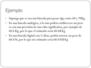 Ejemplo
• Suponga que se usa una báscula para pesar algo entre 60 y 70Kg
• En una báscula analógica, a lo más podría establecerse un peso
es con una precisión de una cifra significativa, por ejemplo de
60.6 Kg, por lo que el estimado sería 60.65 Kg
• En una báscula digital con 3 cifras, podría tenerse un peso de
60.676, por lo que un estimado sería 60.6765 Kg
 