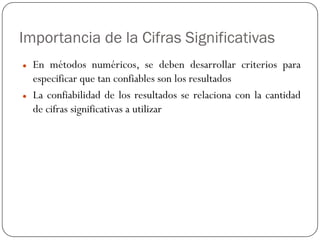 Importancia de la Cifras Significativas
z En métodos numéricos, se deben desarrollar criterios para
especificar que tan confiables son los resultados
z La confiabilidad de los resultados se relaciona con la cantidad
de cifras significativas a utilizar
 