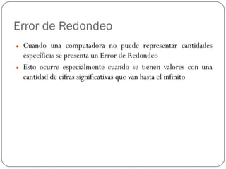 Error de Redondeo
z Cuando una computadora no puede representar cantidades
específicas se presenta un Error de Redondeo
z Esto ocurre especialmente cuando se tienen valores con una
cantidad de cifras significativas que van hasta el infinito
 