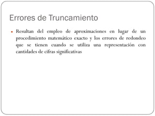 Errores de Truncamiento
z Resultan del empleo de aproximaciones en lugar de un
procedimiento matemático exacto y los errores de redondeo
que se tienen cuando se utiliza una representación con
cantidades de cifras significativas
 