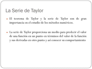 La Serie de Taylor
z El teorema de Taylor y la serie de Taylor son de gran
importancia en el estudio de los métodos numéricos.
z La serie de Taylor proporciona un medio para predecir el valor
de una función en un punto en términos del valor de la función
y sus derivadas en otro punto y así conocer su comportamiento
 