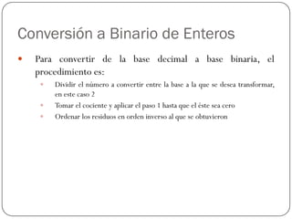 Conversión a Binario de Enteros
y Para convertir de la base decimal a base binaria, el
procedimiento es:
y Dividir el número a convertir entre la base a la que se desea transformar,
en este caso 2
y Tomar el cociente y aplicar el paso 1 hasta que el éste sea cero
y Ordenar los residuos en orden inverso al que se obtuvieron
 