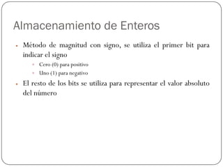 Almacenamiento de Enteros
y Método de magnitud con signo, se utiliza el primer bit para
indicar el signo
y Cero (0) para positivo
y Uno (1) para negativo
y El resto de los bits se utiliza para representar el valor absoluto
del número
 