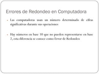 Errores de Redondeo en Computadora
y Las computadoras usan un número determinado de cifras
significativas durante sus operaciones
y Hay números en base 10 que no pueden representarse en base
2, esta diferencia se conoce como Error de Redondeo
 