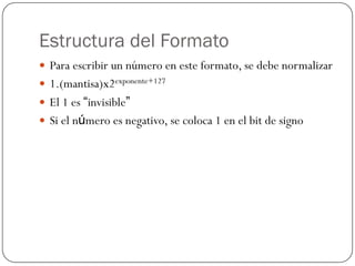 Estructura del Formato
y Para escribir un número en este formato, se debe normalizar
y 1.(mantisa)x2exponente+127
y El 1 es “invisible”
y Si el número es negativo, se coloca 1 en el bit de signo
 