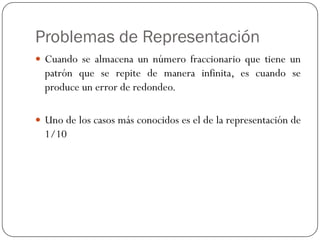 Problemas de Representación
y Cuando se almacena un número fraccionario que tiene un
patrón que se repite de manera infinita, es cuando se
produce un error de redondeo.
y Uno de los casos más conocidos es el de la representación de
1/10
 