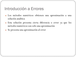 Introducción a Errores
z Los métodos numéricos obtienen una aproximación a una
solución analítica
z Esta solución presenta cierta diferencia o error ya que los
métodos numéricos son solo una aproximación
z Se presenta una aproximación al error
 