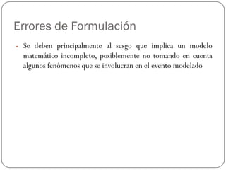 Errores de Formulación
y Se deben principalmente al sesgo que implica un modelo
matemático incompleto, posiblemente no tomando en cuenta
algunos fenómenos que se involucran en el evento modelado
 