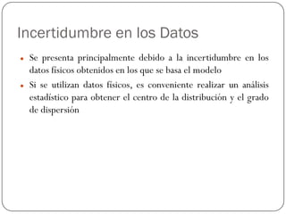 Incertidumbre en los Datos
z Se presenta principalmente debido a la incertidumbre en los
datos físicos obtenidos en los que se basa el modelo
z Si se utilizan datos físicos, es conveniente realizar un análisis
estadístico para obtener el centro de la distribución y el grado
de dispersión
 