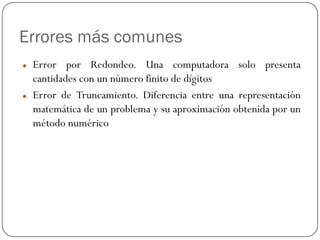 Errores más comunes
z Error por Redondeo. Una computadora solo presenta
cantidades con un número finito de dígitos
z Error de Truncamiento. Diferencia entre una representación
matemática de un problema y su aproximación obtenida por un
método numérico
 