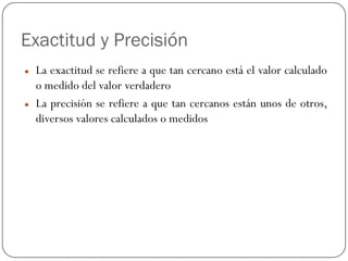 Exactitud y Precisión
z La exactitud se refiere a que tan cercano está el valor calculado
o medido del valor verdadero
z La precisión se refiere a que tan cercanos están unos de otros,
diversos valores calculados o medidos
 