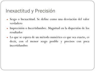 Inexactitud y Precisión
z Sesgo o Inexactitud. Se define como una desviación del valor
verdadero
z Imprecisión o Incertidumbre. Magnitud en la dispersión de los
resultados
z Lo que se espera de un método numérico es que sea exacto, es
decir, con el menor sesgo posible y precisos con poca
incertidumbre
 