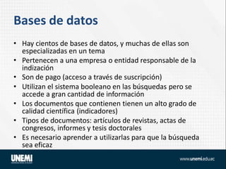Bases de datos
• Hay cientos de bases de datos, y muchas de ellas son
especializadas en un tema
• Pertenecen a una empresa o entidad responsable de la
indización
• Son de pago (acceso a través de suscripción)
• Utilizan el sistema booleano en las búsquedas pero se
accede a gran cantidad de información
• Los documentos que contienen tienen un alto grado de
calidad científica (indicadores)
• Tipos de documentos: artículos de revistas, actas de
congresos, informes y tesis doctorales
• Es necesario aprender a utilizarlas para que la búsqueda
sea eficaz
 