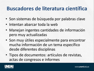 Buscadores de literatura científica
• Son sistemas de búsqueda por palabras clave
• Intentan abarcar toda la web
• Manejan ingentes cantidades de información
pero muy actualizadas
• Son muy útiles especialmente para encontrar
mucha información de un tema específico
desde diferentes disciplinas
• Tipos de documentos: artículos de revistas,
actas de congresos e informes
 