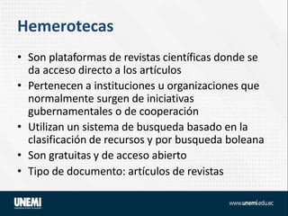 Hemerotecas
• Son plataformas de revistas científicas donde se
da acceso directo a los artículos
• Pertenecen a instituciones u organizaciones que
normalmente surgen de iniciativas
gubernamentales o de cooperación
• Utilizan un sistema de busqueda basado en la
clasificación de recursos y por busqueda boleana
• Son gratuitas y de acceso abierto
• Tipo de documento: artículos de revistas
 