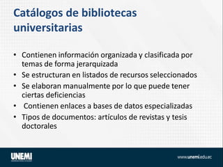 Catálogos de bibliotecas
universitarias
• Contienen información organizada y clasificada por
temas de forma jerarquizada
• Se estructuran en listados de recursos seleccionados
• Se elaboran manualmente por lo que puede tener
ciertas deficiencias
• Contienen enlaces a bases de datos especializadas
• Tipos de documentos: artículos de revistas y tesis
doctorales
 