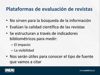 Plataformas de evaluación de revistas
• No sirven para la búsqueda de la información
• Evalúan la calidad científica de las revistas
• Se estructuran a través de indicadores
bibliométricos para medir:
– El impacto
– La visibilidad
• Nos serán útiles para conocer el tipo de fuente
que vamos a citar
 