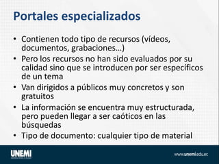Portales especializados
• Contienen todo tipo de recursos (vídeos,
documentos, grabaciones…)
• Pero los recursos no han sido evaluados por su
calidad sino que se introducen por ser específicos
de un tema
• Van dirigidos a públicos muy concretos y son
gratuitos
• La información se encuentra muy estructurada,
pero pueden llegar a ser caóticos en las
búsquedas
• Tipo de documento: cualquier tipo de material
 