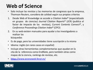 Web of Science
• Solo incluye las revistas y las memorias de congresos que la empresa,
Thomson Reuters, considera de calidad según sus propios criterios
1. Desde Web of Knowledge se accede a Citation Index® (especializado
en grupos de ciencias) Journal Citation Reports® (JCR) (publica el
factor de impacto de las revistas), Current Contents Connect®, y
Conference Proceedings Citation Index® (CPCI)
2. En su web existen manuales para ayudar a los investigadores a
realizar las
búsquedas
• Es de pago, pero las universidades tiene suscripción a la misma
• Idioma: inglés (en raros casos en español)
• Incluye otras herramientas complementarias que ayudan en la
cita de la referencia como EndNote, pero también otras como
mapas de la ciencia, rankings de revistas, etc.
• https://www.accesowok.fecyt.es/
 