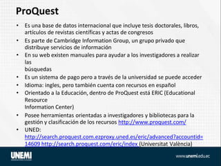 ProQuest
• Es una base de datos internacional que incluye tesis doctorales, libros,
artículos de revistas científicas y actas de congresos
• Es parte de Cambridge Information Group, un grupo privado que
distribuye servicios de información
• En su web existen manuales para ayudar a los investigadores a realizar
las
búsquedas
• Es un sistema de pago pero a través de la universidad se puede acceder
• Idioma: ingles, pero también cuenta con recursos en español
• Orientado a la Educación, dentro de ProQuest está ERIC (Educational
Resource
Information Center)
• Posee herramientas orientadas a investigadores y bibliotecas para la
gestión y clasificación de los recursos http://www.proquest.com/
• UNED:
http://search.proquest.com.ezproxy.uned.es/eric/advanced?accountid=
14609 http://search.proquest.com/eric/index (Universitat València)
 