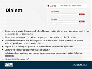 Dialnet
• Se organiza a través de un acuerdo de bibliotecas universitarias que tienen acceso directo a
la inclusión de los documentos
• Tiene unos indicadores de calidad propuestos por el Ministerio de Educación
• Tipo de documento: Actas de congresos, tesis doctorales , libros (no todos de acceso
abierto) y artículos de revistas científicas
• Es gratuita, aunque para guardar las búsquedas se recomienda registrarse
• La mayoría de las publicaciones están en Español
• La búsqueda es booleana por tipo de documento pero también por autor de forma
específica
• http://dialnet.unirioja.es/
 