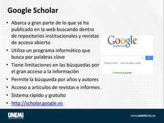 Google Scholar
• Abarca a gran parte de lo que se ha
publicado en la web buscando dentro
de repositorios institucionales y revistas
de acceso abierto
• Utiliza un programa informático que
busca por palabras clave
• Tiene limitaciones en las búsquedas por
el gran acceso a la información
• Permite la búsqueda por años y autores
• Acceso a artículos de revistas e informes
• Sistema rápido y gratuito
• http://scholar.google.es
 