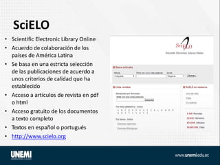 SciELO
• Scientific Electronic Library Online
• Acuerdo de colaboración de los
países de América Latina
• Se basa en una estricta selección
de las publicaciones de acuerdo a
unos criterios de calidad que ha
establecido
• Acceso a artículos de revista en pdf
o html
• Acceso gratuito de los documentos
a texto completo
• Textos en español o portugués
• http://www.scielo.org
 