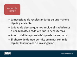 – La necesidad de recolectar datos de una manera
rápida y eficiente.
– La falta de tiempo que nos impide el trasladarnos
a una biblioteca cada vez que la necesitemos.
– Ahorro del tiempo en la búsqueda de los datos.
– El ahorro de tiempo permite culminar con más
rapidez los trabajos de investigación.
 